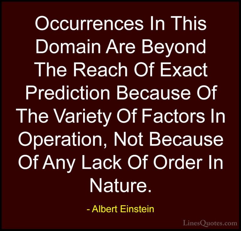Albert Einstein Quotes (104) - Occurrences In This Domain Are Bey... - QuotesOccurrences In This Domain Are Beyond The Reach Of Exact Prediction Because Of The Variety Of Factors In Operation, Not Because Of Any Lack Of Order In Nature.
