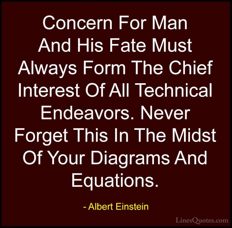 Albert Einstein Quotes (130) - Concern For Man And His Fate Must ... - QuotesConcern For Man And His Fate Must Always Form The Chief Interest Of All Technical Endeavors. Never Forget This In The Midst Of Your Diagrams And Equations.