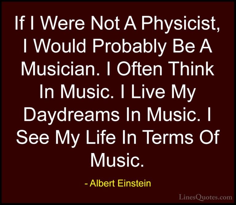 Albert Einstein Quotes (168) - If I Were Not A Physicist, I Would... - QuotesIf I Were Not A Physicist, I Would Probably Be A Musician. I Often Think In Music. I Live My Daydreams In Music. I See My Life In Terms Of Music.