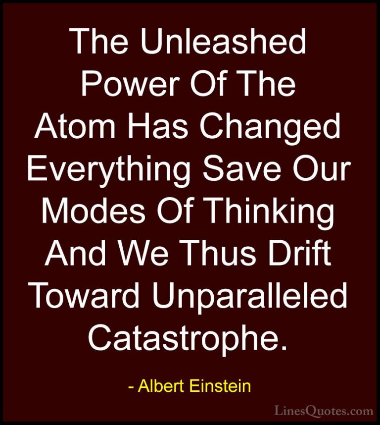 Albert Einstein Quotes (171) - The Unleashed Power Of The Atom Ha... - QuotesThe Unleashed Power Of The Atom Has Changed Everything Save Our Modes Of Thinking And We Thus Drift Toward Unparalleled Catastrophe.