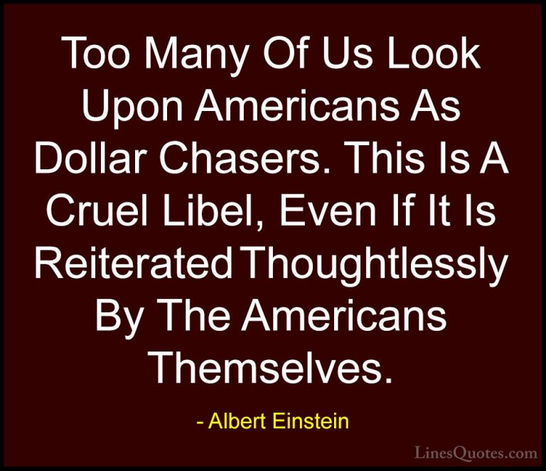 Albert Einstein Quotes (88) - Too Many Of Us Look Upon Americans ... - QuotesToo Many Of Us Look Upon Americans As Dollar Chasers. This Is A Cruel Libel, Even If It Is Reiterated Thoughtlessly By The Americans Themselves.
