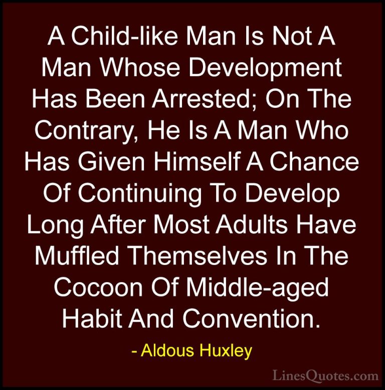 Aldous Huxley Quotes (11) - A Child-like Man Is Not A Man Whose D... - QuotesA Child-like Man Is Not A Man Whose Development Has Been Arrested; On The Contrary, He Is A Man Who Has Given Himself A Chance Of Continuing To Develop Long After Most Adults Have Muffled Themselves In The Cocoon Of Middle-aged Habit And Convention.