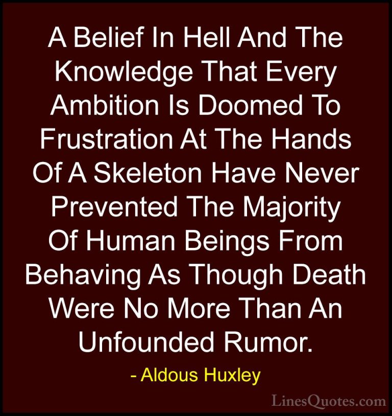 Aldous Huxley Quotes (12) - A Belief In Hell And The Knowledge Th... - QuotesA Belief In Hell And The Knowledge That Every Ambition Is Doomed To Frustration At The Hands Of A Skeleton Have Never Prevented The Majority Of Human Beings From Behaving As Though Death Were No More Than An Unfounded Rumor.