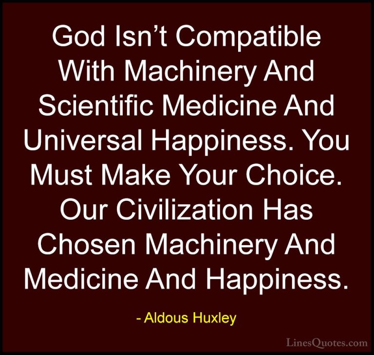 Aldous Huxley Quotes (14) - God Isn't Compatible With Machinery A... - QuotesGod Isn't Compatible With Machinery And Scientific Medicine And Universal Happiness. You Must Make Your Choice. Our Civilization Has Chosen Machinery And Medicine And Happiness.