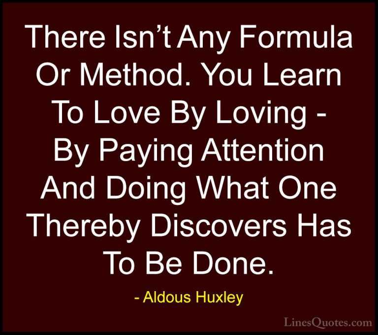 Aldous Huxley Quotes (17) - There Isn't Any Formula Or Method. Yo... - QuotesThere Isn't Any Formula Or Method. You Learn To Love By Loving - By Paying Attention And Doing What One Thereby Discovers Has To Be Done.