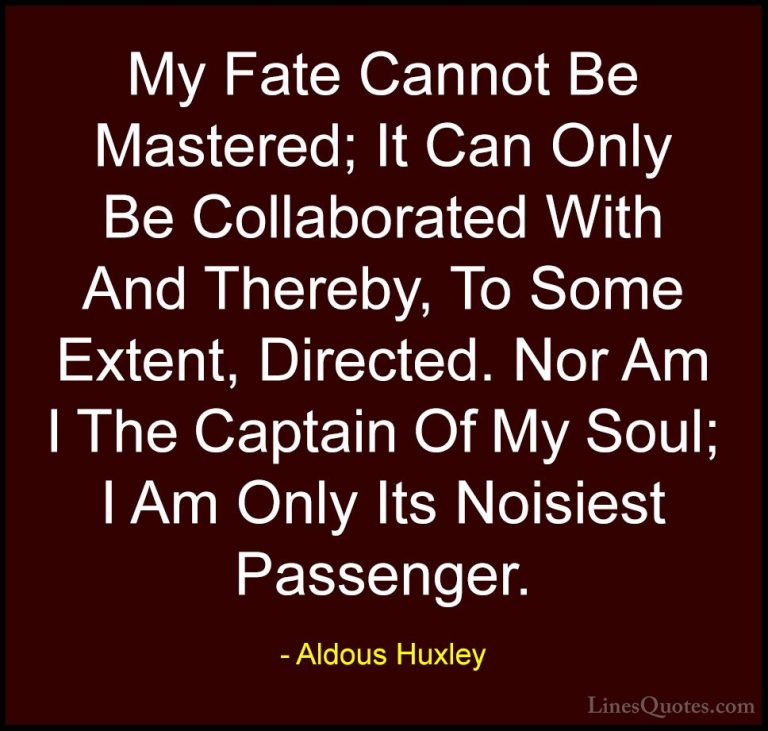 Aldous Huxley Quotes (21) - My Fate Cannot Be Mastered; It Can On... - QuotesMy Fate Cannot Be Mastered; It Can Only Be Collaborated With And Thereby, To Some Extent, Directed. Nor Am I The Captain Of My Soul; I Am Only Its Noisiest Passenger.