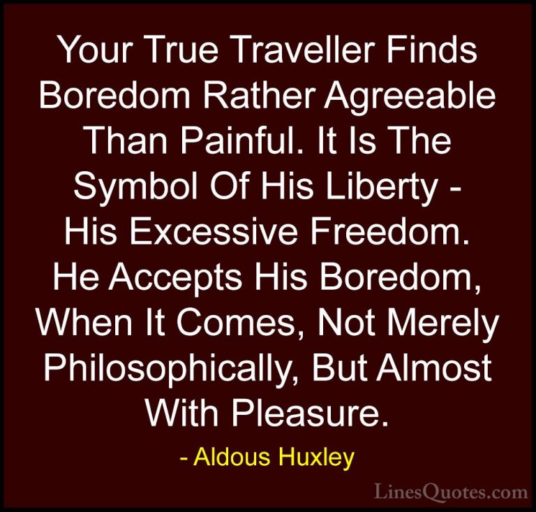Aldous Huxley Quotes (24) - Your True Traveller Finds Boredom Rat... - QuotesYour True Traveller Finds Boredom Rather Agreeable Than Painful. It Is The Symbol Of His Liberty - His Excessive Freedom. He Accepts His Boredom, When It Comes, Not Merely Philosophically, But Almost With Pleasure.