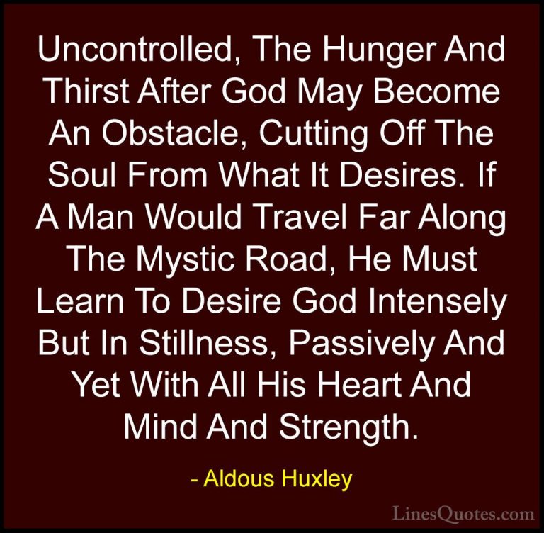 Aldous Huxley Quotes (26) - Uncontrolled, The Hunger And Thirst A... - QuotesUncontrolled, The Hunger And Thirst After God May Become An Obstacle, Cutting Off The Soul From What It Desires. If A Man Would Travel Far Along The Mystic Road, He Must Learn To Desire God Intensely But In Stillness, Passively And Yet With All His Heart And Mind And Strength.