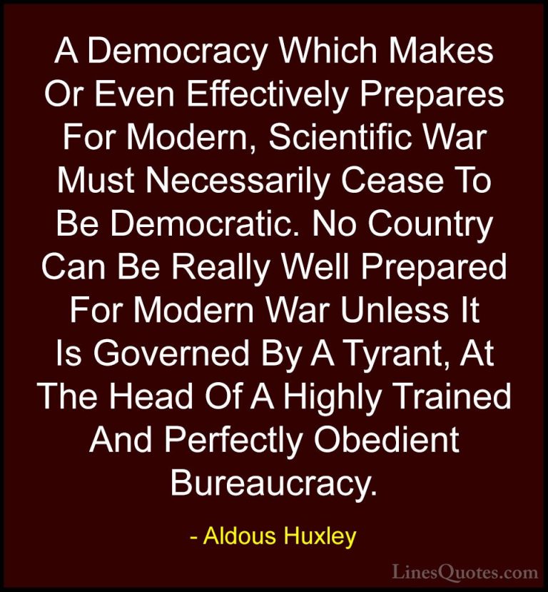 Aldous Huxley Quotes (29) - A Democracy Which Makes Or Even Effec... - QuotesA Democracy Which Makes Or Even Effectively Prepares For Modern, Scientific War Must Necessarily Cease To Be Democratic. No Country Can Be Really Well Prepared For Modern War Unless It Is Governed By A Tyrant, At The Head Of A Highly Trained And Perfectly Obedient Bureaucracy.