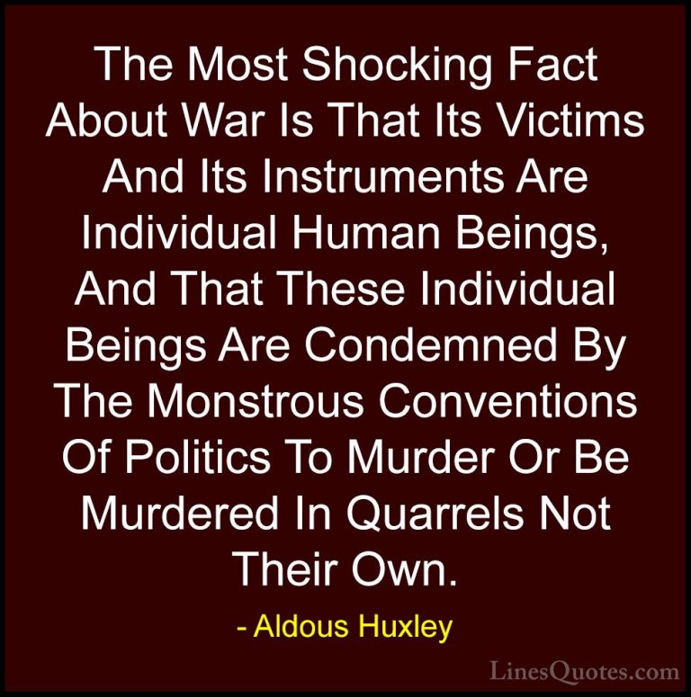 Aldous Huxley Quotes (38) - The Most Shocking Fact About War Is T... - QuotesThe Most Shocking Fact About War Is That Its Victims And Its Instruments Are Individual Human Beings, And That These Individual Beings Are Condemned By The Monstrous Conventions Of Politics To Murder Or Be Murdered In Quarrels Not Their Own.