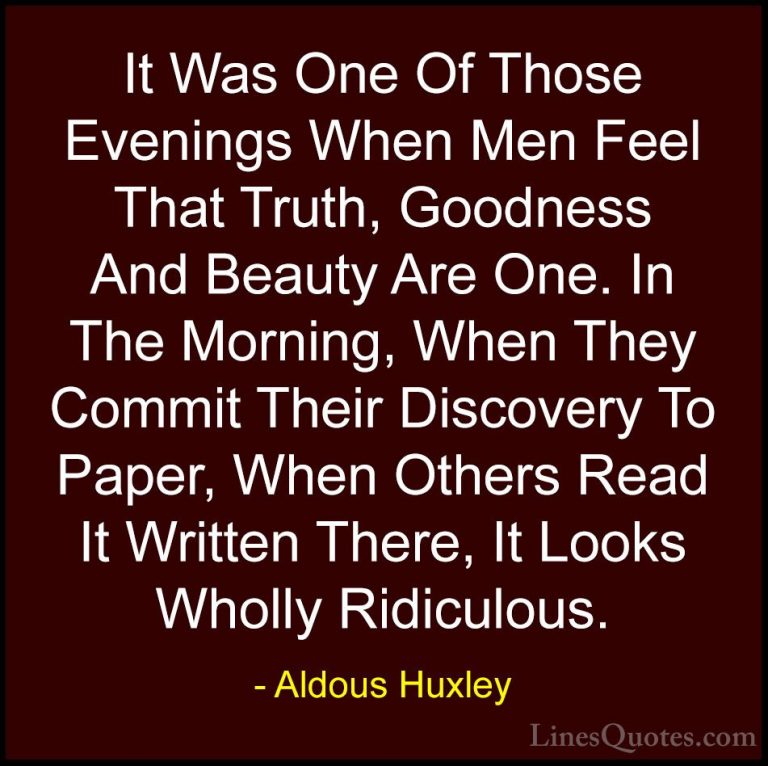 Aldous Huxley Quotes (39) - It Was One Of Those Evenings When Men... - QuotesIt Was One Of Those Evenings When Men Feel That Truth, Goodness And Beauty Are One. In The Morning, When They Commit Their Discovery To Paper, When Others Read It Written There, It Looks Wholly Ridiculous.