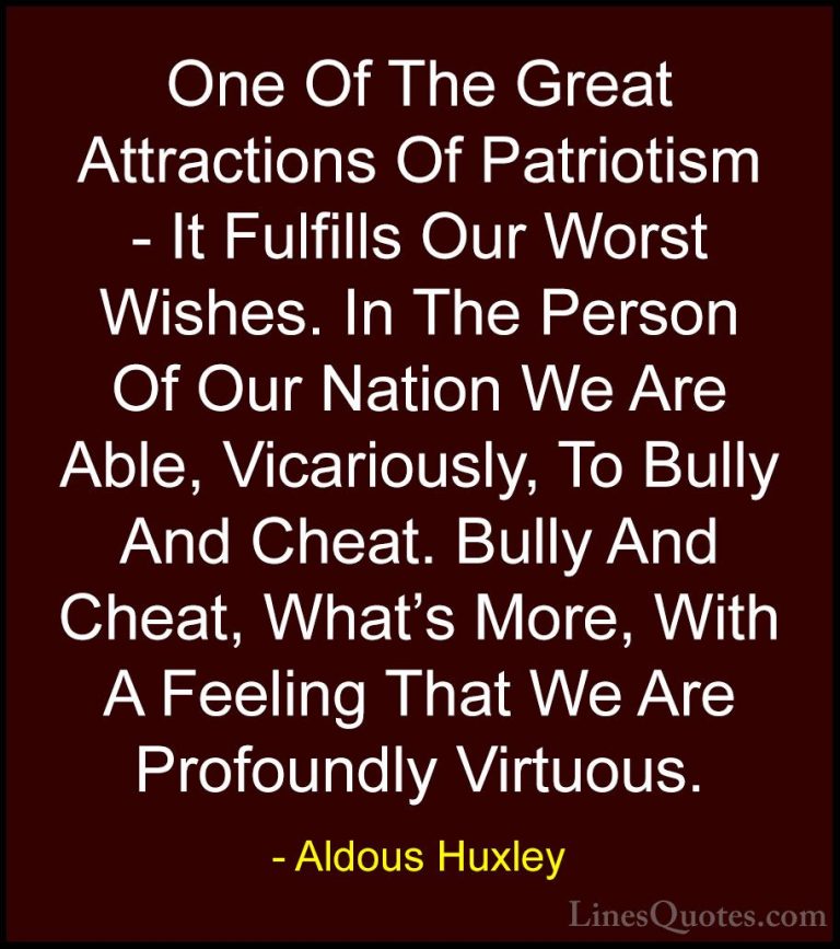 Aldous Huxley Quotes (46) - One Of The Great Attractions Of Patri... - QuotesOne Of The Great Attractions Of Patriotism - It Fulfills Our Worst Wishes. In The Person Of Our Nation We Are Able, Vicariously, To Bully And Cheat. Bully And Cheat, What's More, With A Feeling That We Are Profoundly Virtuous.