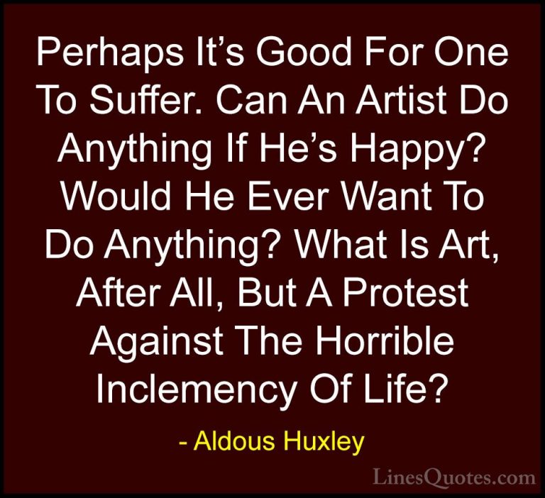 Aldous Huxley Quotes (53) - Perhaps It's Good For One To Suffer. ... - QuotesPerhaps It's Good For One To Suffer. Can An Artist Do Anything If He's Happy? Would He Ever Want To Do Anything? What Is Art, After All, But A Protest Against The Horrible Inclemency Of Life?