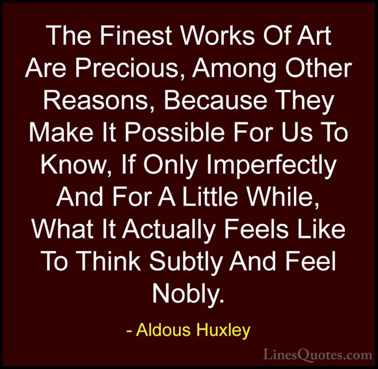 Aldous Huxley Quotes (64) - The Finest Works Of Art Are Precious,... - QuotesThe Finest Works Of Art Are Precious, Among Other Reasons, Because They Make It Possible For Us To Know, If Only Imperfectly And For A Little While, What It Actually Feels Like To Think Subtly And Feel Nobly.