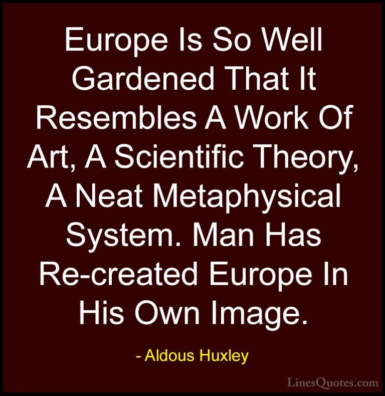Aldous Huxley Quotes (74) - Europe Is So Well Gardened That It Re... - QuotesEurope Is So Well Gardened That It Resembles A Work Of Art, A Scientific Theory, A Neat Metaphysical System. Man Has Re-created Europe In His Own Image.