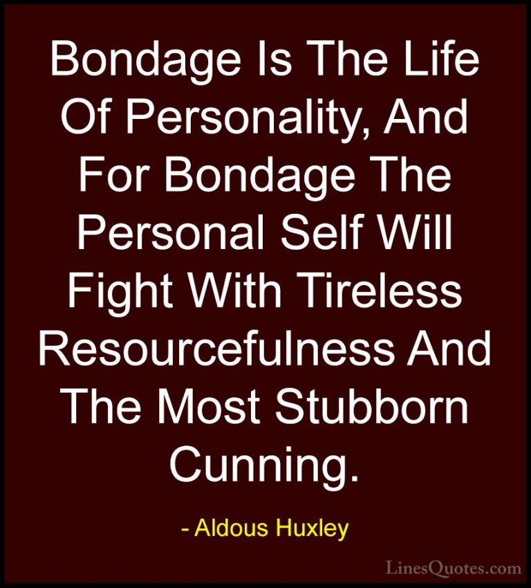 Aldous Huxley Quotes (88) - Bondage Is The Life Of Personality, A... - QuotesBondage Is The Life Of Personality, And For Bondage The Personal Self Will Fight With Tireless Resourcefulness And The Most Stubborn Cunning.