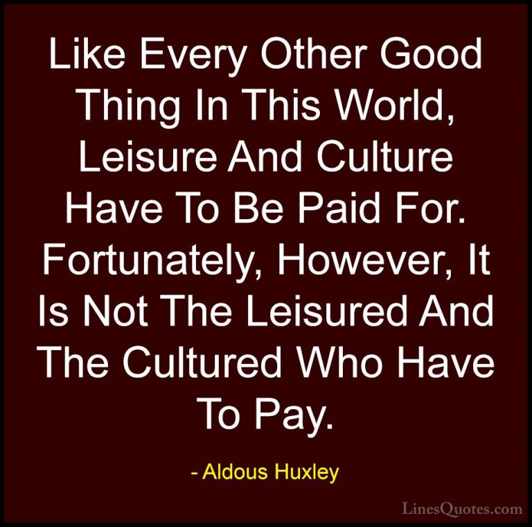 Aldous Huxley Quotes (89) - Like Every Other Good Thing In This W... - QuotesLike Every Other Good Thing In This World, Leisure And Culture Have To Be Paid For. Fortunately, However, It Is Not The Leisured And The Cultured Who Have To Pay.