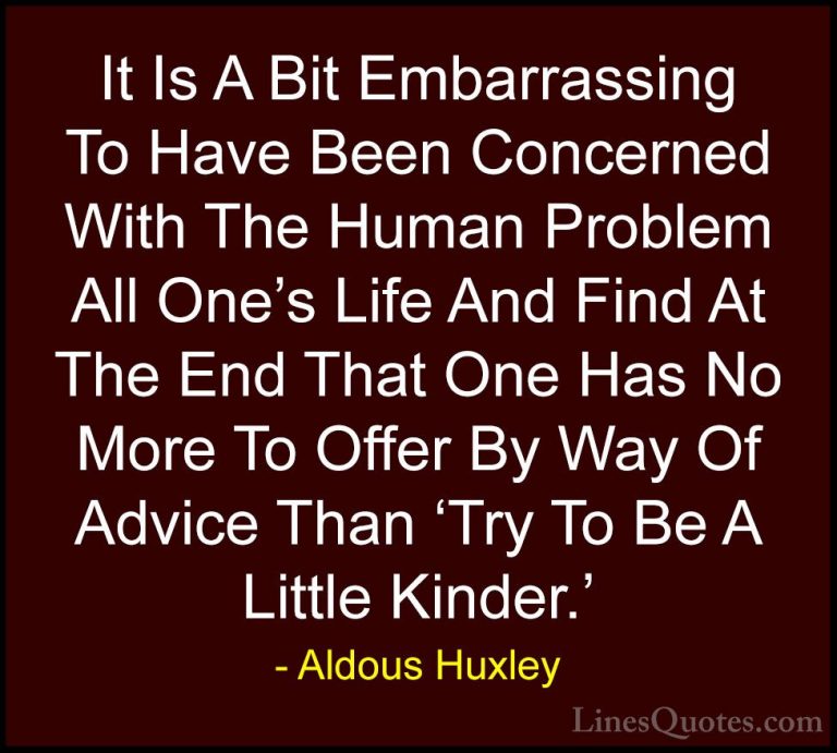 Aldous Huxley Quotes (91) - It Is A Bit Embarrassing To Have Been... - QuotesIt Is A Bit Embarrassing To Have Been Concerned With The Human Problem All One's Life And Find At The End That One Has No More To Offer By Way Of Advice Than 'Try To Be A Little Kinder.'