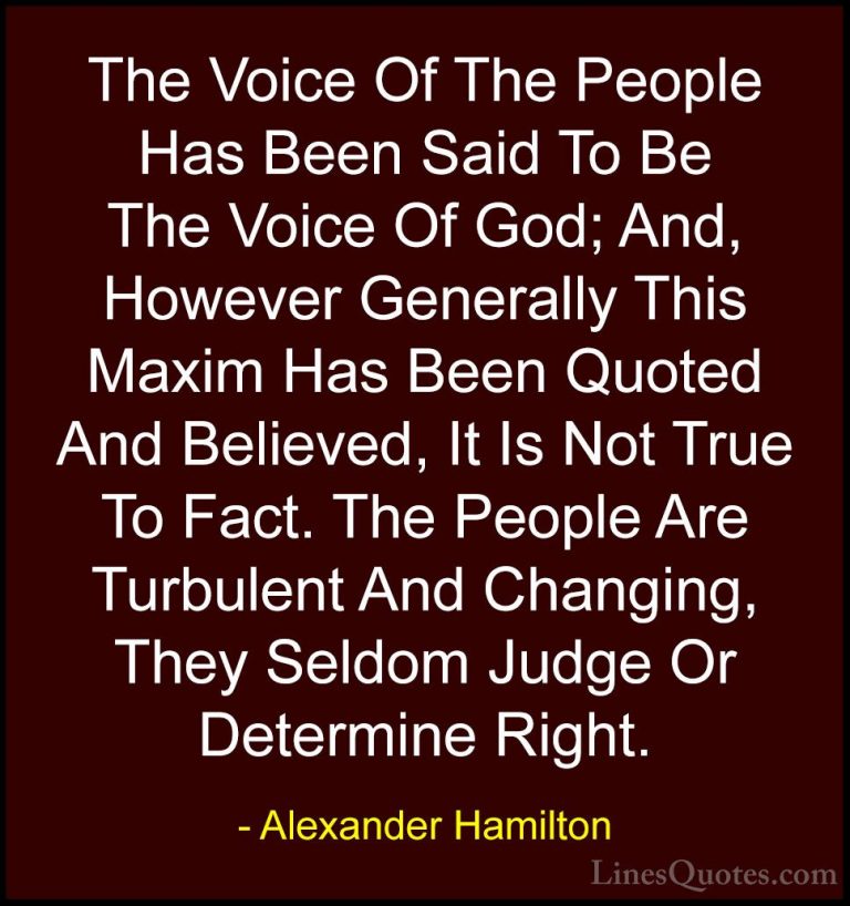 Alexander Hamilton Quotes (12) - The Voice Of The People Has Been... - QuotesThe Voice Of The People Has Been Said To Be The Voice Of God; And, However Generally This Maxim Has Been Quoted And Believed, It Is Not True To Fact. The People Are Turbulent And Changing, They Seldom Judge Or Determine Right.