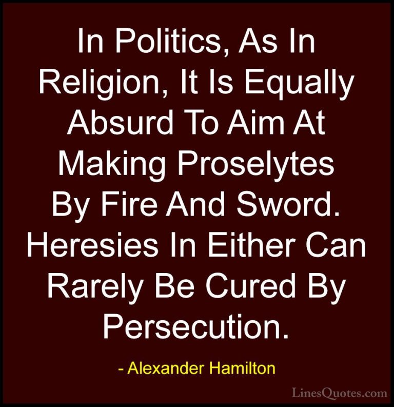 Alexander Hamilton Quotes (13) - In Politics, As In Religion, It ... - QuotesIn Politics, As In Religion, It Is Equally Absurd To Aim At Making Proselytes By Fire And Sword. Heresies In Either Can Rarely Be Cured By Persecution.