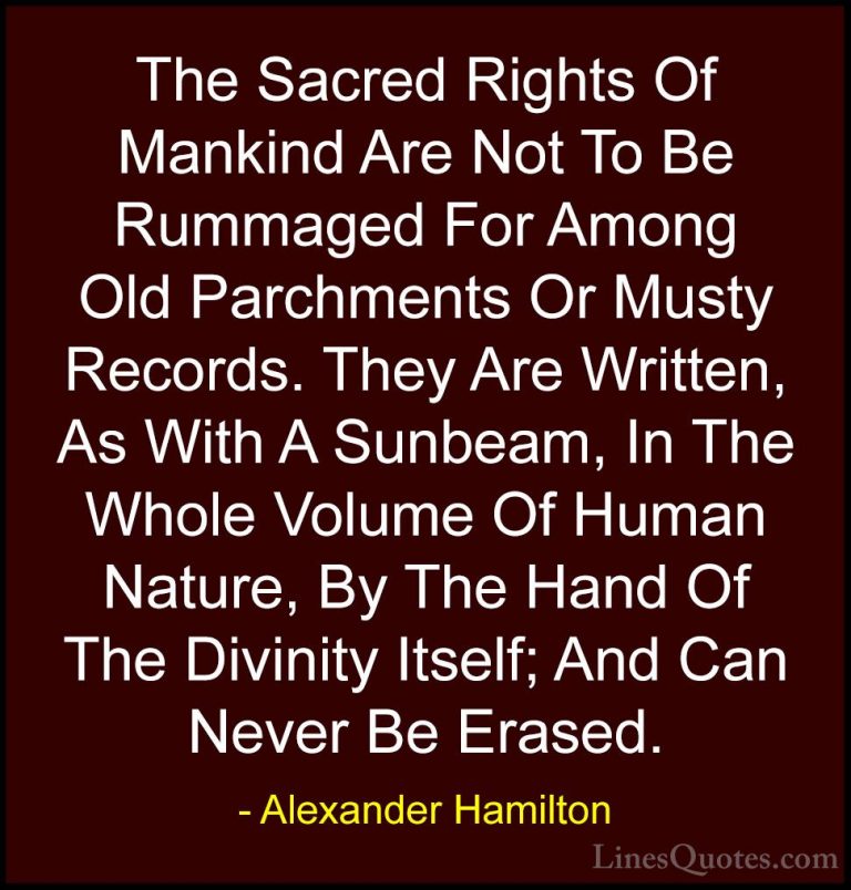 Alexander Hamilton Quotes (14) - The Sacred Rights Of Mankind Are... - QuotesThe Sacred Rights Of Mankind Are Not To Be Rummaged For Among Old Parchments Or Musty Records. They Are Written, As With A Sunbeam, In The Whole Volume Of Human Nature, By The Hand Of The Divinity Itself; And Can Never Be Erased.