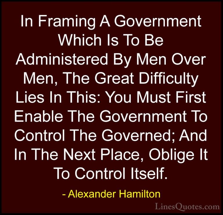 Alexander Hamilton Quotes (15) - In Framing A Government Which Is... - QuotesIn Framing A Government Which Is To Be Administered By Men Over Men, The Great Difficulty Lies In This: You Must First Enable The Government To Control The Governed; And In The Next Place, Oblige It To Control Itself.