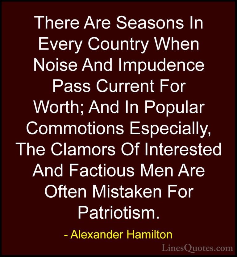 Alexander Hamilton Quotes (2) - There Are Seasons In Every Countr... - QuotesThere Are Seasons In Every Country When Noise And Impudence Pass Current For Worth; And In Popular Commotions Especially, The Clamors Of Interested And Factious Men Are Often Mistaken For Patriotism.