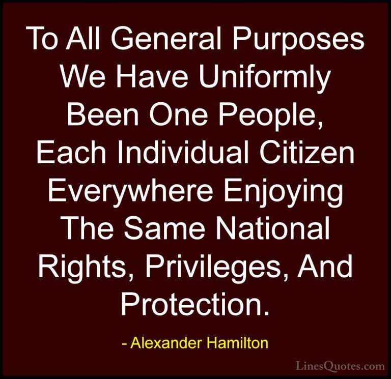 Alexander Hamilton Quotes (22) - To All General Purposes We Have ... - QuotesTo All General Purposes We Have Uniformly Been One People, Each Individual Citizen Everywhere Enjoying The Same National Rights, Privileges, And Protection.