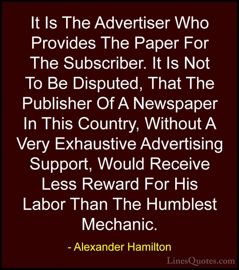 Alexander Hamilton Quotes (29) - It Is The Advertiser Who Provide... - QuotesIt Is The Advertiser Who Provides The Paper For The Subscriber. It Is Not To Be Disputed, That The Publisher Of A Newspaper In This Country, Without A Very Exhaustive Advertising Support, Would Receive Less Reward For His Labor Than The Humblest Mechanic.