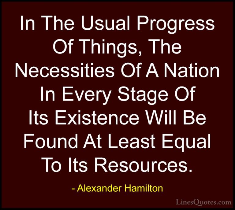 Alexander Hamilton Quotes (34) - In The Usual Progress Of Things,... - QuotesIn The Usual Progress Of Things, The Necessities Of A Nation In Every Stage Of Its Existence Will Be Found At Least Equal To Its Resources.