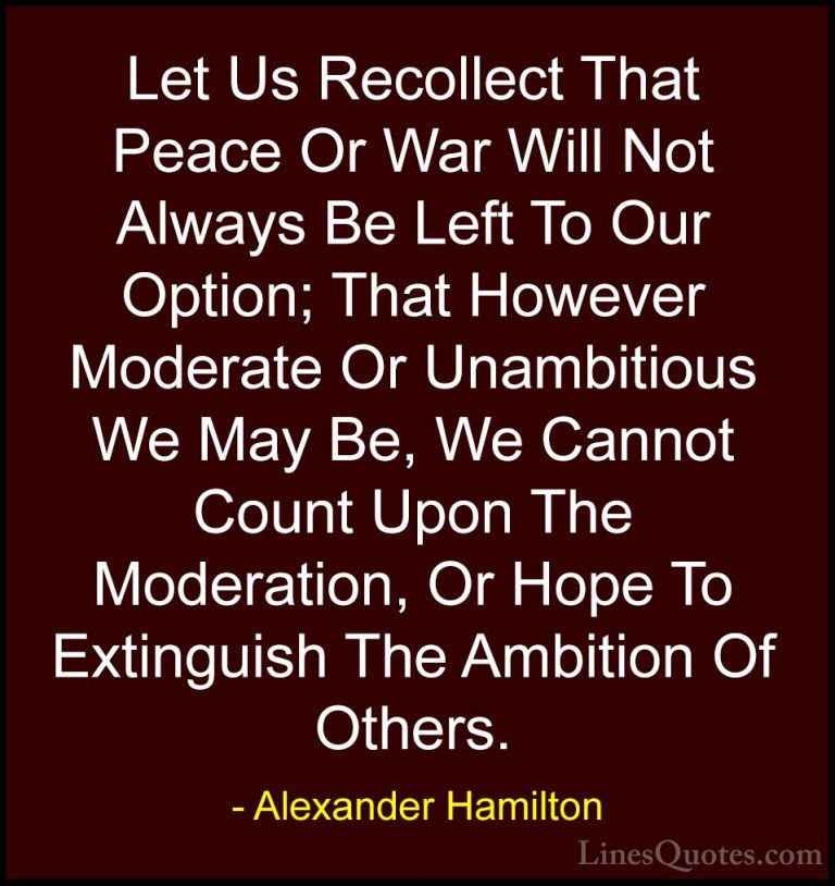 Alexander Hamilton Quotes (36) - Let Us Recollect That Peace Or W... - QuotesLet Us Recollect That Peace Or War Will Not Always Be Left To Our Option; That However Moderate Or Unambitious We May Be, We Cannot Count Upon The Moderation, Or Hope To Extinguish The Ambition Of Others.