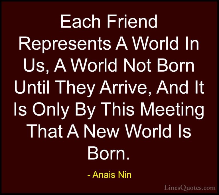 Anais Nin Quotes (14) - Each Friend Represents A World In Us, A W... - QuotesEach Friend Represents A World In Us, A World Not Born Until They Arrive, And It Is Only By This Meeting That A New World Is Born.