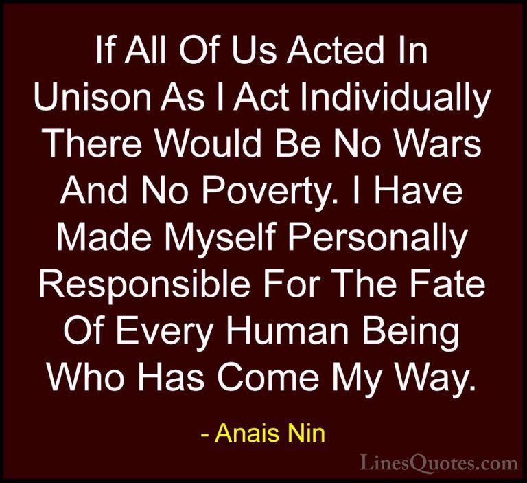 Anais Nin Quotes (22) - If All Of Us Acted In Unison As I Act Ind... - QuotesIf All Of Us Acted In Unison As I Act Individually There Would Be No Wars And No Poverty. I Have Made Myself Personally Responsible For The Fate Of Every Human Being Who Has Come My Way.