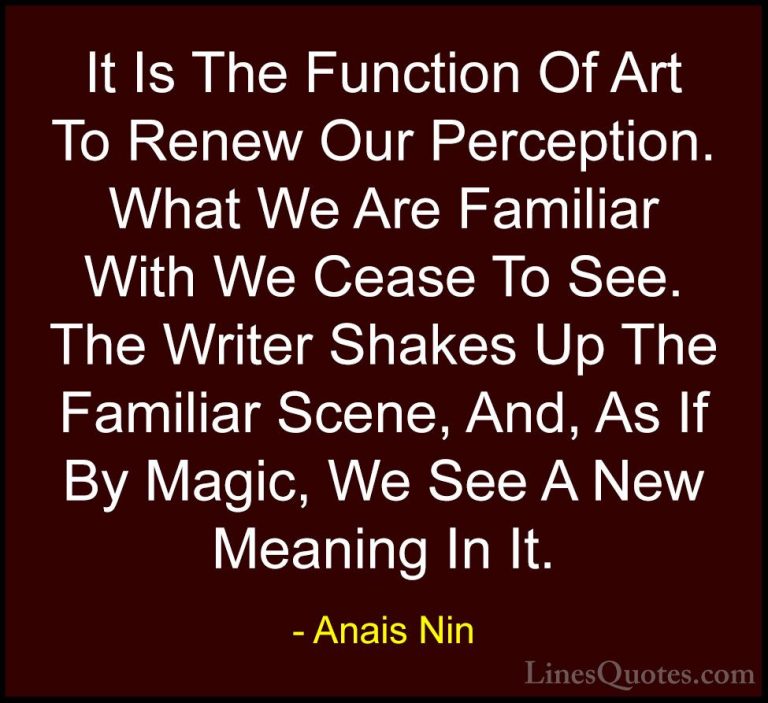 Anais Nin Quotes (26) - It Is The Function Of Art To Renew Our Pe... - QuotesIt Is The Function Of Art To Renew Our Perception. What We Are Familiar With We Cease To See. The Writer Shakes Up The Familiar Scene, And, As If By Magic, We See A New Meaning In It.