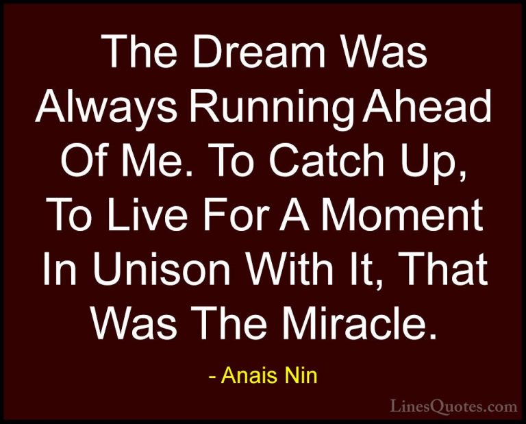 Anais Nin Quotes (35) - The Dream Was Always Running Ahead Of Me.... - QuotesThe Dream Was Always Running Ahead Of Me. To Catch Up, To Live For A Moment In Unison With It, That Was The Miracle.