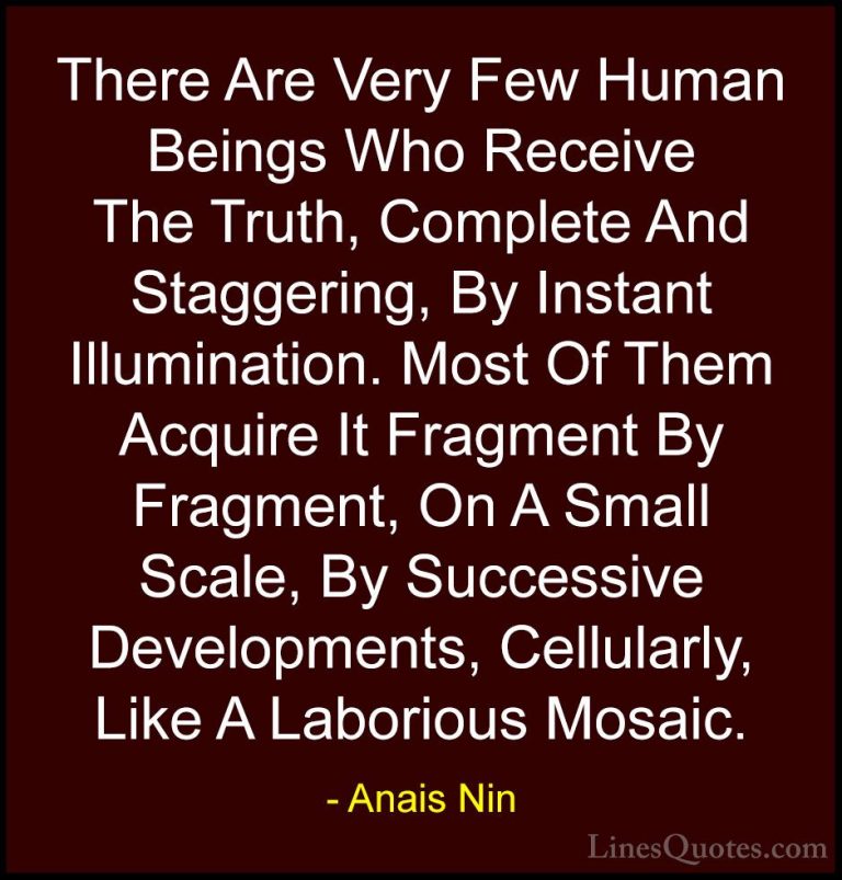Anais Nin Quotes (37) - There Are Very Few Human Beings Who Recei... - QuotesThere Are Very Few Human Beings Who Receive The Truth, Complete And Staggering, By Instant Illumination. Most Of Them Acquire It Fragment By Fragment, On A Small Scale, By Successive Developments, Cellularly, Like A Laborious Mosaic.