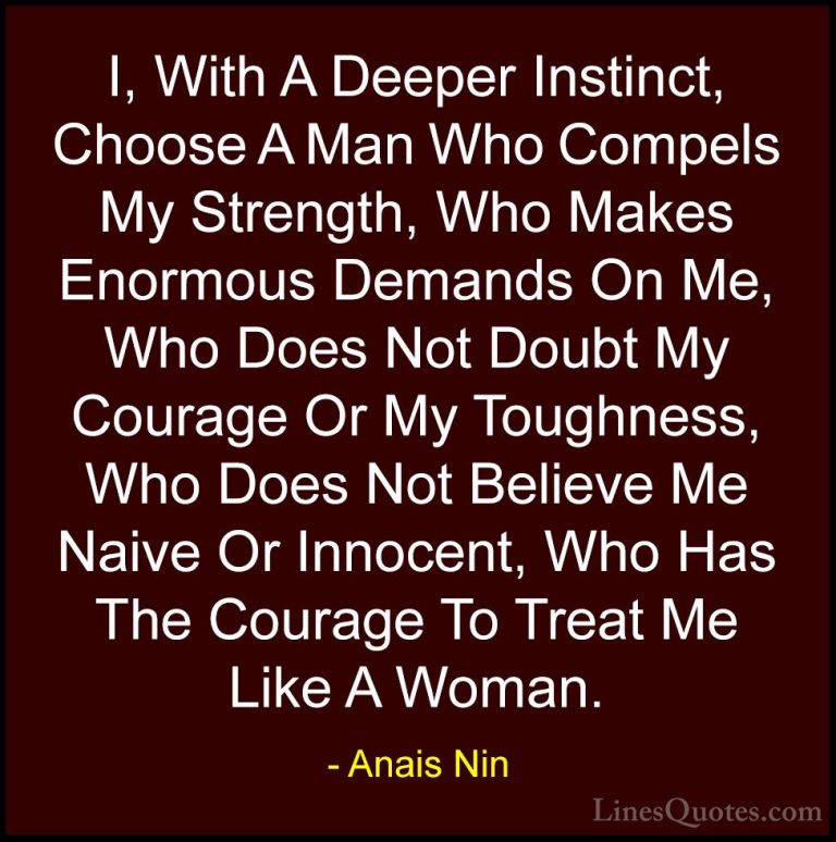 Anais Nin Quotes (4) - I, With A Deeper Instinct, Choose A Man Wh... - QuotesI, With A Deeper Instinct, Choose A Man Who Compels My Strength, Who Makes Enormous Demands On Me, Who Does Not Doubt My Courage Or My Toughness, Who Does Not Believe Me Naive Or Innocent, Who Has The Courage To Treat Me Like A Woman.