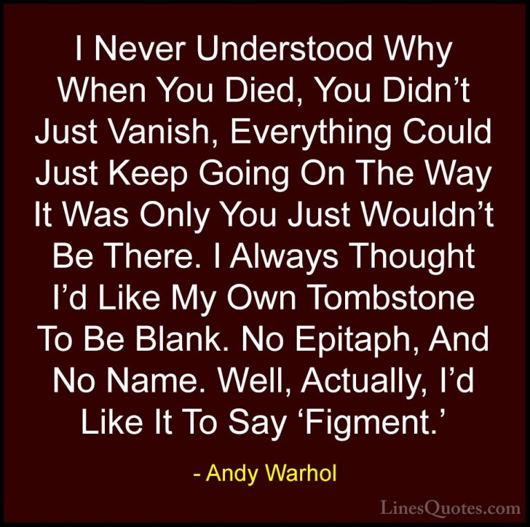 Andy Warhol Quotes (11) - I Never Understood Why When You Died, Y... - QuotesI Never Understood Why When You Died, You Didn't Just Vanish, Everything Could Just Keep Going On The Way It Was Only You Just Wouldn't Be There. I Always Thought I'd Like My Own Tombstone To Be Blank. No Epitaph, And No Name. Well, Actually, I'd Like It To Say 'Figment.'