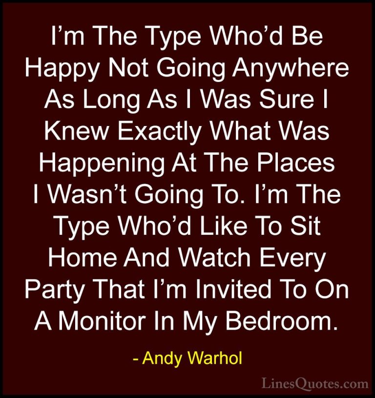 Andy Warhol Quotes (12) - I'm The Type Who'd Be Happy Not Going A... - QuotesI'm The Type Who'd Be Happy Not Going Anywhere As Long As I Was Sure I Knew Exactly What Was Happening At The Places I Wasn't Going To. I'm The Type Who'd Like To Sit Home And Watch Every Party That I'm Invited To On A Monitor In My Bedroom.