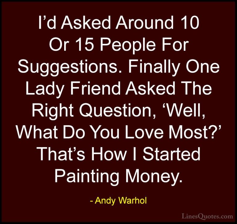Andy Warhol Quotes (16) - I'd Asked Around 10 Or 15 People For Su... - QuotesI'd Asked Around 10 Or 15 People For Suggestions. Finally One Lady Friend Asked The Right Question, 'Well, What Do You Love Most?' That's How I Started Painting Money.