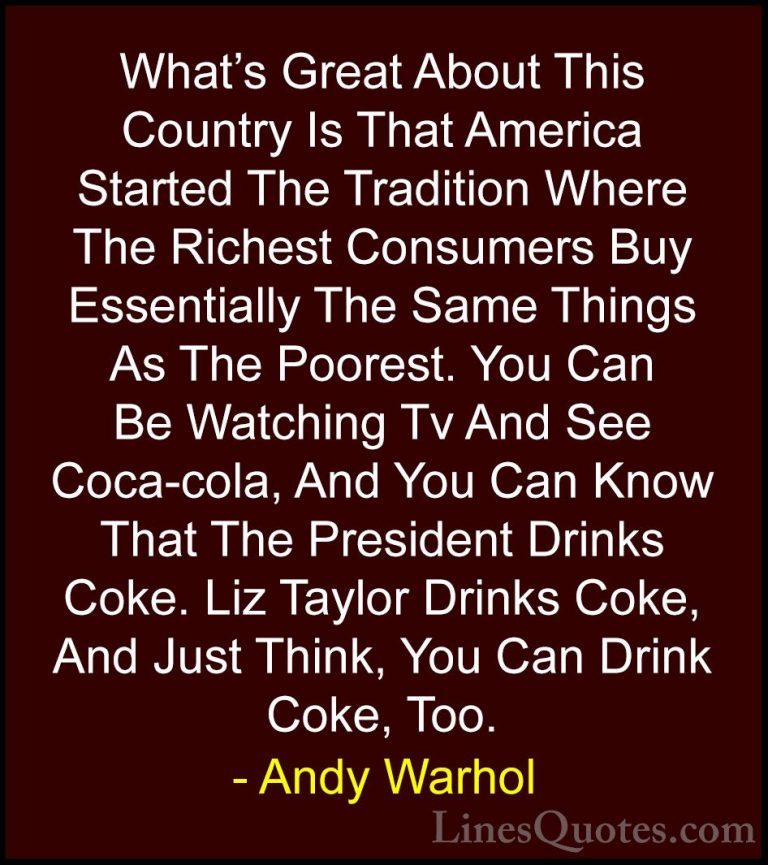 Andy Warhol Quotes (24) - What's Great About This Country Is That... - QuotesWhat's Great About This Country Is That America Started The Tradition Where The Richest Consumers Buy Essentially The Same Things As The Poorest. You Can Be Watching Tv And See Coca-cola, And You Can Know That The President Drinks Coke. Liz Taylor Drinks Coke, And Just Think, You Can Drink Coke, Too.