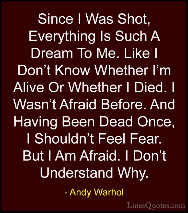 Andy Warhol Quotes (25) - Since I Was Shot, Everything Is Such A ... - QuotesSince I Was Shot, Everything Is Such A Dream To Me. Like I Don't Know Whether I'm Alive Or Whether I Died. I Wasn't Afraid Before. And Having Been Dead Once, I Shouldn't Feel Fear. But I Am Afraid. I Don't Understand Why.