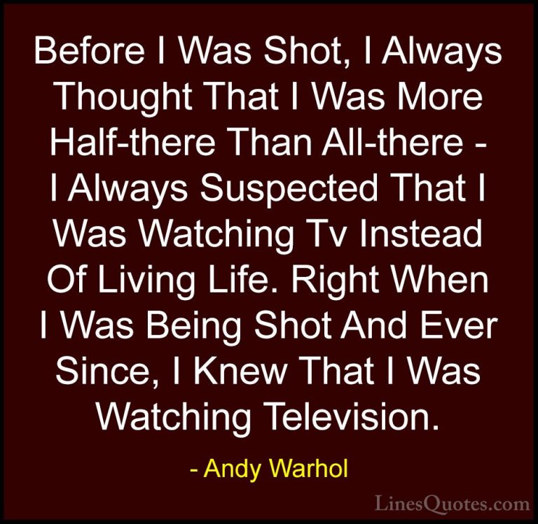 Andy Warhol Quotes (40) - Before I Was Shot, I Always Thought Tha... - QuotesBefore I Was Shot, I Always Thought That I Was More Half-there Than All-there - I Always Suspected That I Was Watching Tv Instead Of Living Life. Right When I Was Being Shot And Ever Since, I Knew That I Was Watching Television.