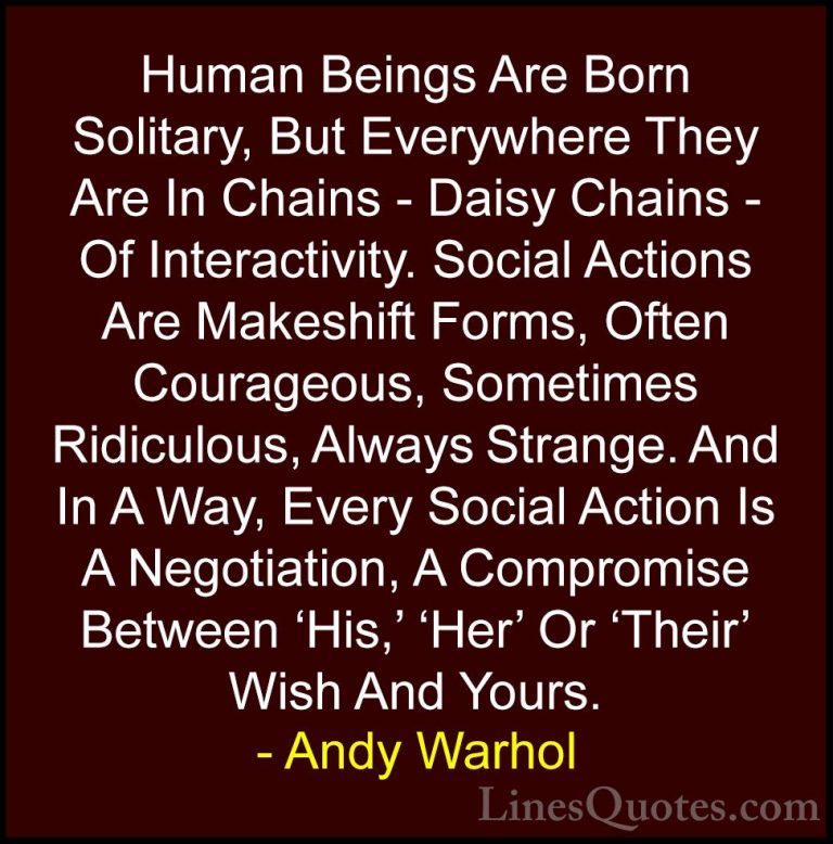 Andy Warhol Quotes (46) - Human Beings Are Born Solitary, But Eve... - QuotesHuman Beings Are Born Solitary, But Everywhere They Are In Chains - Daisy Chains - Of Interactivity. Social Actions Are Makeshift Forms, Often Courageous, Sometimes Ridiculous, Always Strange. And In A Way, Every Social Action Is A Negotiation, A Compromise Between 'His,' 'Her' Or 'Their' Wish And Yours.