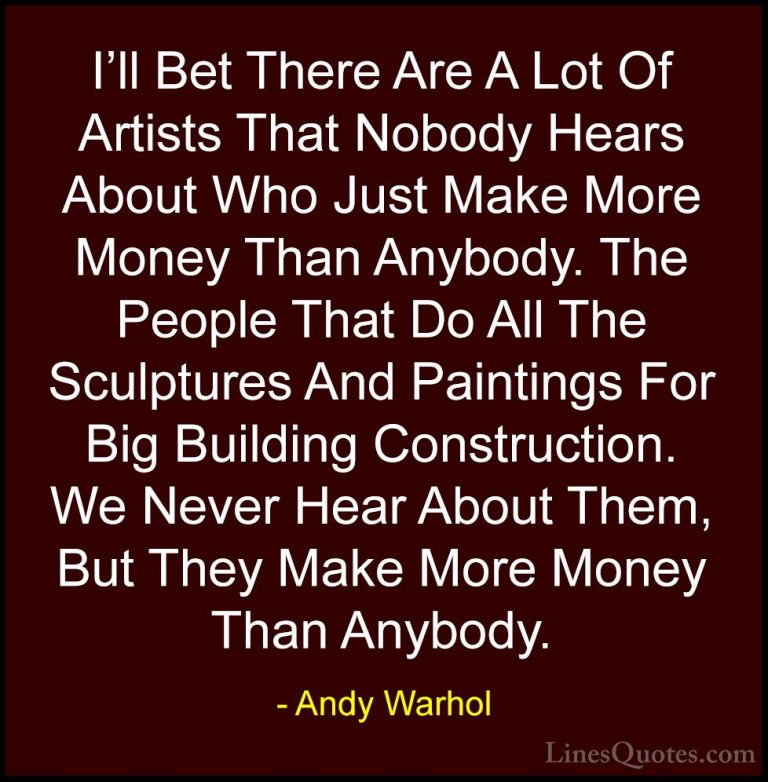 Andy Warhol Quotes (61) - I'll Bet There Are A Lot Of Artists Tha... - QuotesI'll Bet There Are A Lot Of Artists That Nobody Hears About Who Just Make More Money Than Anybody. The People That Do All The Sculptures And Paintings For Big Building Construction. We Never Hear About Them, But They Make More Money Than Anybody.