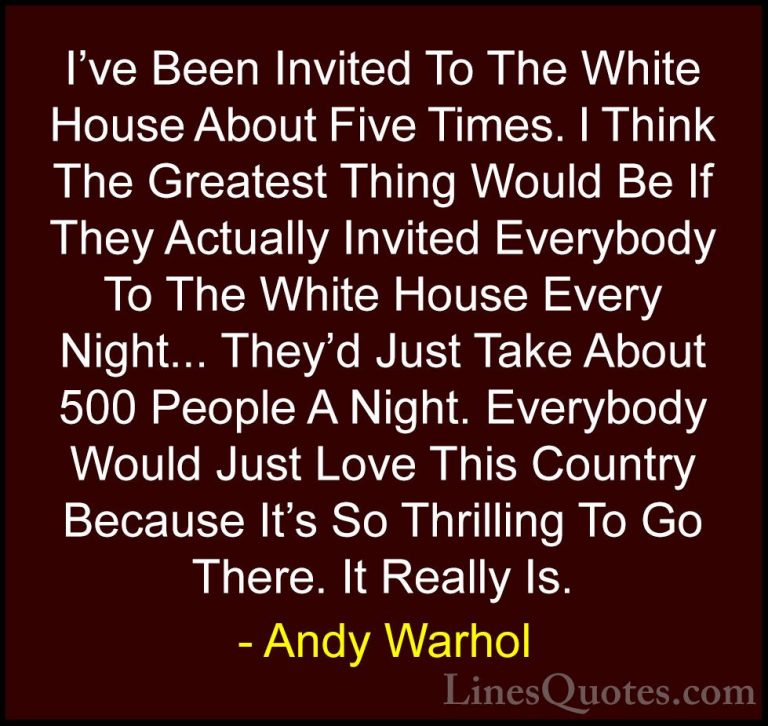 Andy Warhol Quotes (75) - I've Been Invited To The White House Ab... - QuotesI've Been Invited To The White House About Five Times. I Think The Greatest Thing Would Be If They Actually Invited Everybody To The White House Every Night... They'd Just Take About 500 People A Night. Everybody Would Just Love This Country Because It's So Thrilling To Go There. It Really Is.