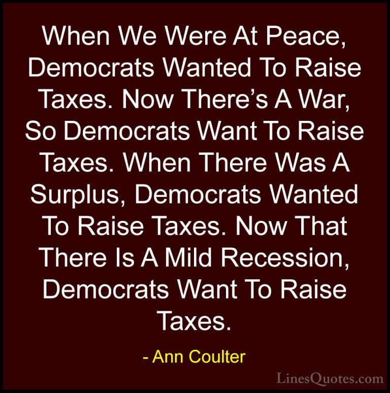 Ann Coulter Quotes (13) - When We Were At Peace, Democrats Wanted... - QuotesWhen We Were At Peace, Democrats Wanted To Raise Taxes. Now There's A War, So Democrats Want To Raise Taxes. When There Was A Surplus, Democrats Wanted To Raise Taxes. Now That There Is A Mild Recession, Democrats Want To Raise Taxes.