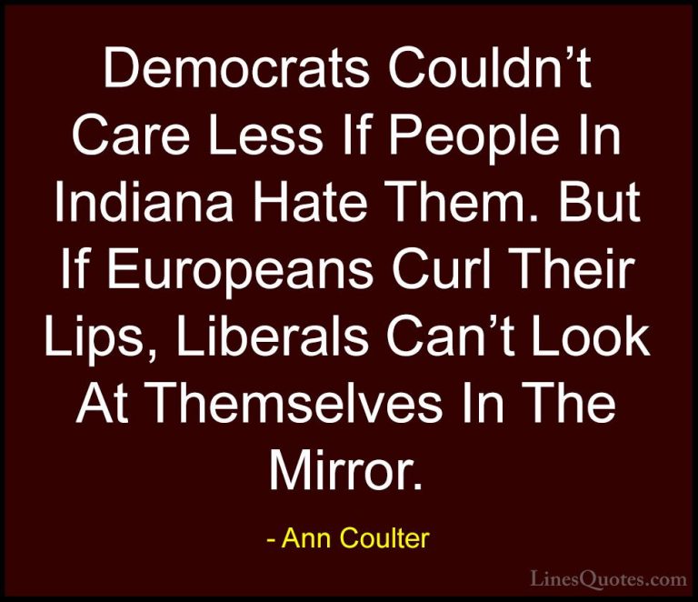 Ann Coulter Quotes (19) - Democrats Couldn't Care Less If People ... - QuotesDemocrats Couldn't Care Less If People In Indiana Hate Them. But If Europeans Curl Their Lips, Liberals Can't Look At Themselves In The Mirror.