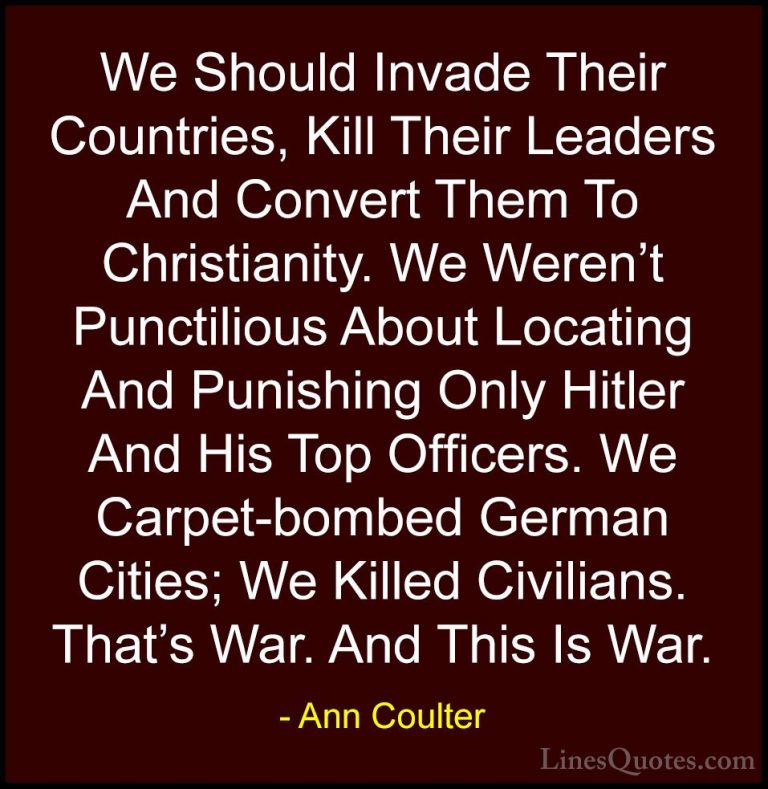 Ann Coulter Quotes (2) - We Should Invade Their Countries, Kill T... - QuotesWe Should Invade Their Countries, Kill Their Leaders And Convert Them To Christianity. We Weren't Punctilious About Locating And Punishing Only Hitler And His Top Officers. We Carpet-bombed German Cities; We Killed Civilians. That's War. And This Is War.