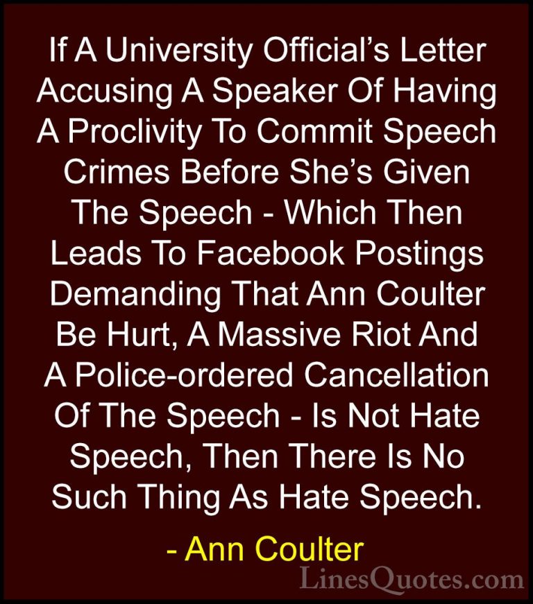 Ann Coulter Quotes (23) - If A University Official's Letter Accus... - QuotesIf A University Official's Letter Accusing A Speaker Of Having A Proclivity To Commit Speech Crimes Before She's Given The Speech - Which Then Leads To Facebook Postings Demanding That Ann Coulter Be Hurt, A Massive Riot And A Police-ordered Cancellation Of The Speech - Is Not Hate Speech, Then There Is No Such Thing As Hate Speech.